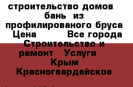 строительство домов , бань  из профилированого бруса › Цена ­ 100 - Все города Строительство и ремонт » Услуги   . Крым,Красногвардейское